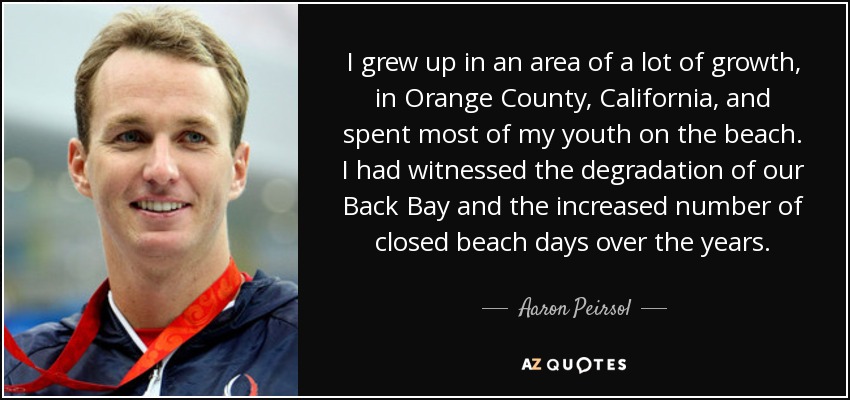 I grew up in an area of a lot of growth, in Orange County, California, and spent most of my youth on the beach. I had witnessed the degradation of our Back Bay and the increased number of closed beach days over the years. - Aaron Peirsol