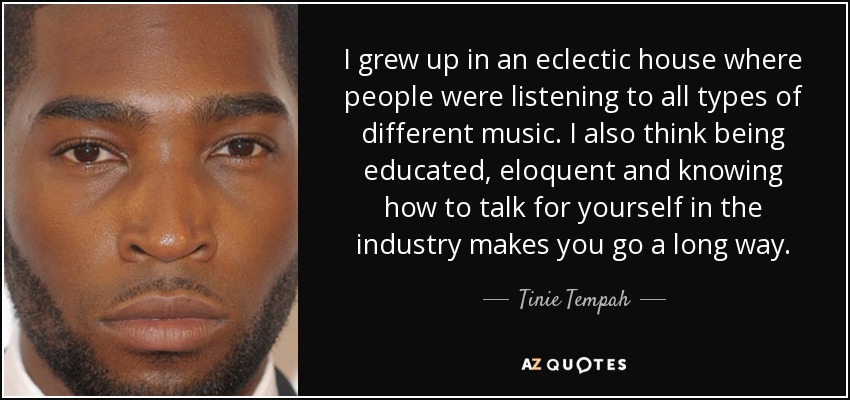 I grew up in an eclectic house where people were listening to all types of different music. I also think being educated, eloquent and knowing how to talk for yourself in the industry makes you go a long way. - Tinie Tempah