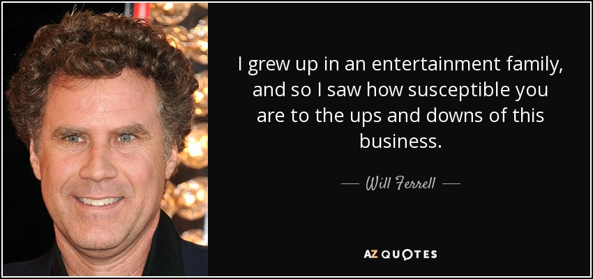 I grew up in an entertainment family, and so I saw how susceptible you are to the ups and downs of this business. - Will Ferrell