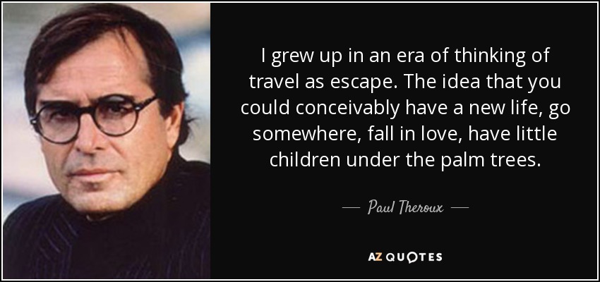I grew up in an era of thinking of travel as escape. The idea that you could conceivably have a new life, go somewhere, fall in love, have little children under the palm trees. - Paul Theroux