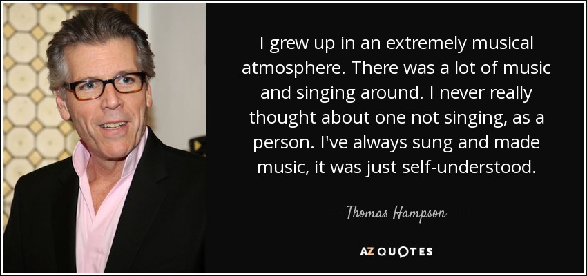 I grew up in an extremely musical atmosphere. There was a lot of music and singing around. I never really thought about one not singing, as a person. I've always sung and made music, it was just self-understood. - Thomas Hampson