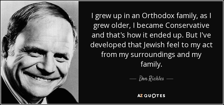 I grew up in an Orthodox family, as I grew older, I became Conservative and that's how it ended up. But I've developed that Jewish feel to my act from my surroundings and my family. - Don Rickles