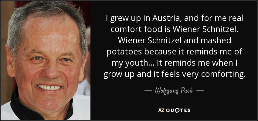 I grew up in Austria, and for me real comfort food is Wiener Schnitzel. Wiener Schnitzel and mashed potatoes because it reminds me of my youth... It reminds me when I grow up and it feels very comforting. - Wolfgang Puck