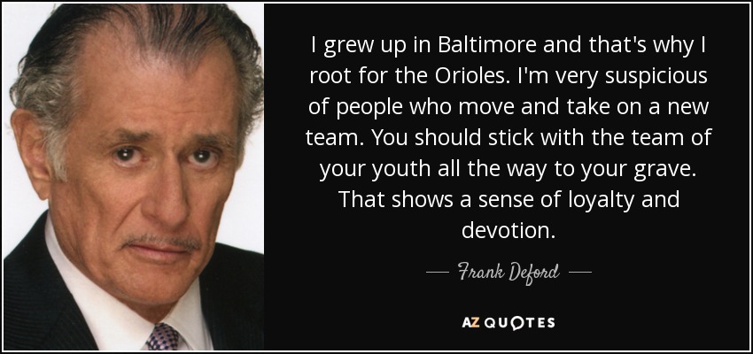 I grew up in Baltimore and that's why I root for the Orioles. I'm very suspicious of people who move and take on a new team. You should stick with the team of your youth all the way to your grave. That shows a sense of loyalty and devotion. - Frank Deford