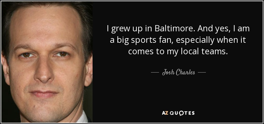 I grew up in Baltimore. And yes, I am a big sports fan, especially when it comes to my local teams. - Josh Charles