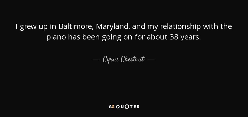 I grew up in Baltimore, Maryland, and my relationship with the piano has been going on for about 38 years. - Cyrus Chestnut