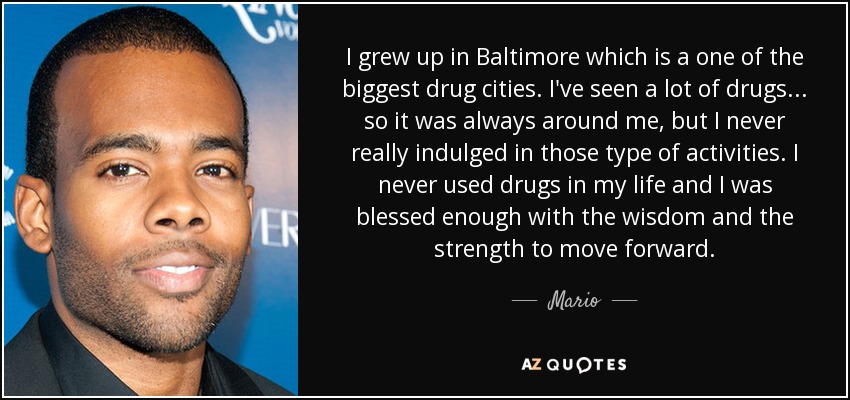 I grew up in Baltimore which is a one of the biggest drug cities. I've seen a lot of drugs... so it was always around me, but I never really indulged in those type of activities. I never used drugs in my life and I was blessed enough with the wisdom and the strength to move forward. - Mario