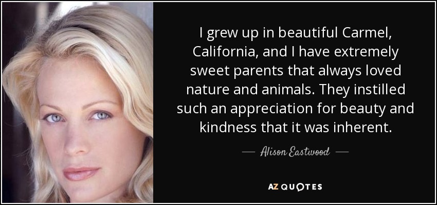 I grew up in beautiful Carmel, California, and I have extremely sweet parents that always loved nature and animals. They instilled such an appreciation for beauty and kindness that it was inherent. - Alison Eastwood