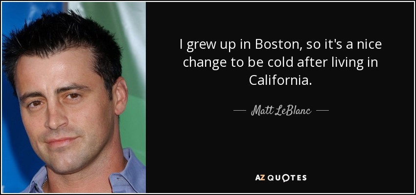 I grew up in Boston, so it's a nice change to be cold after living in California. - Matt LeBlanc