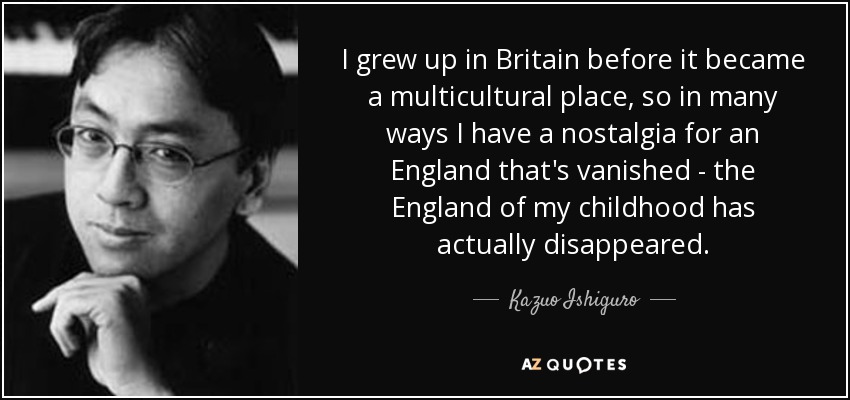 I grew up in Britain before it became a multicultural place, so in many ways I have a nostalgia for an England that's vanished - the England of my childhood has actually disappeared. - Kazuo Ishiguro