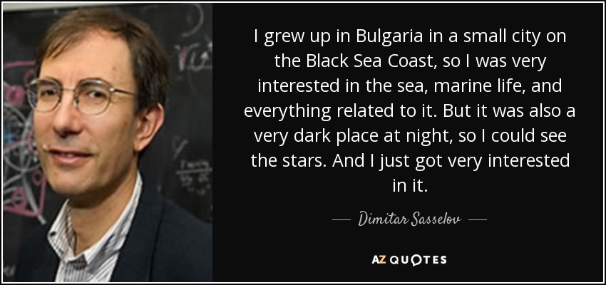 I grew up in Bulgaria in a small city on the Black Sea Coast, so I was very interested in the sea, marine life, and everything related to it. But it was also a very dark place at night, so I could see the stars. And I just got very interested in it. - Dimitar Sasselov