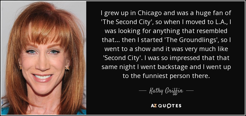 I grew up in Chicago and was a huge fan of 'The Second City', so when I moved to L.A., I was looking for anything that resembled that... then I started 'The Groundlings', so I went to a show and it was very much like 'Second City'. I was so impressed that that same night I went backstage and I went up to the funniest person there. - Kathy Griffin