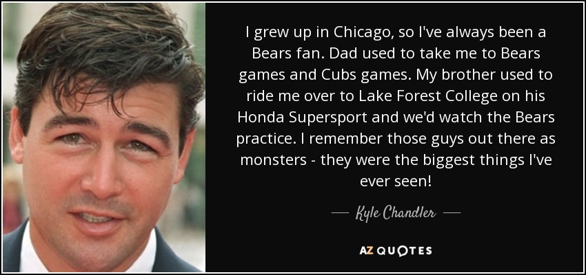 I grew up in Chicago, so I've always been a Bears fan. Dad used to take me to Bears games and Cubs games. My brother used to ride me over to Lake Forest College on his Honda Supersport and we'd watch the Bears practice. I remember those guys out there as monsters - they were the biggest things I've ever seen! - Kyle Chandler