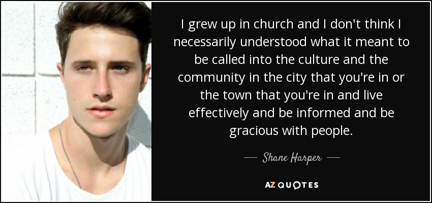 I grew up in church and I don't think I necessarily understood what it meant to be called into the culture and the community in the city that you're in or the town that you're in and live effectively and be informed and be gracious with people. - Shane Harper