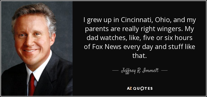 I grew up in Cincinnati, Ohio, and my parents are really right wingers. My dad watches, like, five or six hours of Fox News every day and stuff like that. - Jeffrey R. Immelt
