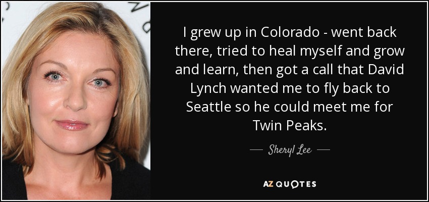 I grew up in Colorado - went back there, tried to heal myself and grow and learn, then got a call that David Lynch wanted me to fly back to Seattle so he could meet me for Twin Peaks. - Sheryl Lee