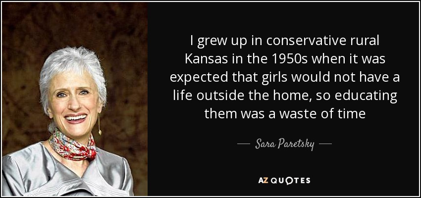 I grew up in conservative rural Kansas in the 1950s when it was expected that girls would not have a life outside the home, so educating them was a waste of time - Sara Paretsky