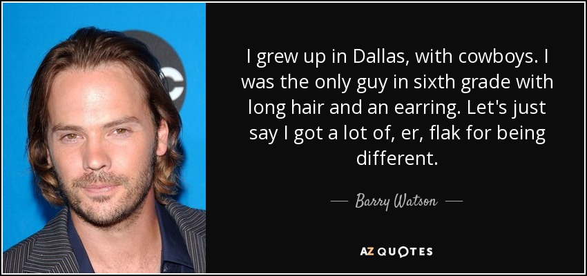 I grew up in Dallas, with cowboys. I was the only guy in sixth grade with long hair and an earring. Let's just say I got a lot of, er, flak for being different. - Barry Watson