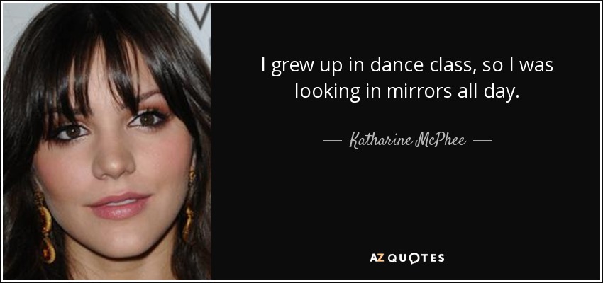 I grew up in dance class, so I was looking in mirrors all day. - Katharine McPhee