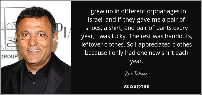 I grew up in different orphanages in Israel, and if they gave me a pair of shoes, a shirt, and pair of pants every year, I was lucky. The rest was handouts, leftover clothes. So I appreciated clothes because I only had one new shirt each year. - Elie Tahari