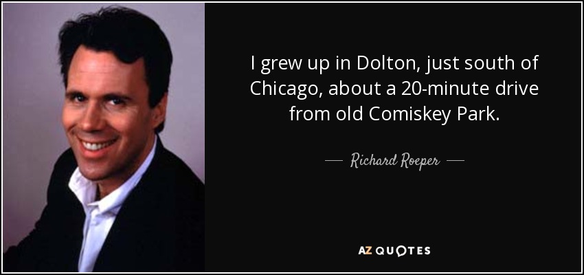 I grew up in Dolton, just south of Chicago, about a 20-minute drive from old Comiskey Park. - Richard Roeper