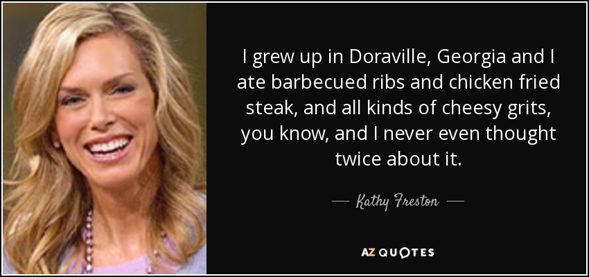 I grew up in Doraville, Georgia and I ate barbecued ribs and chicken fried steak, and all kinds of cheesy grits, you know, and I never even thought twice about it. - Kathy Freston