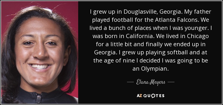 I grew up in Douglasville, Georgia. My father played football for the Atlanta Falcons. We lived a bunch of places when I was younger. I was born in California. We lived in Chicago for a little bit and finally we ended up in Georgia. I grew up playing softball and at the age of nine I decided I was going to be an Olympian. - Elana Meyers