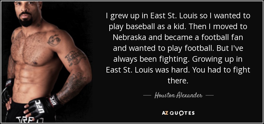 I grew up in East St. Louis so I wanted to play baseball as a kid. Then I moved to Nebraska and became a football fan and wanted to play football. But I've always been fighting. Growing up in East St. Louis was hard. You had to fight there. - Houston Alexander
