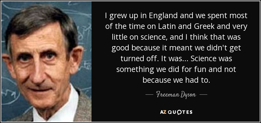 I grew up in England and we spent most of the time on Latin and Greek and very little on science, and I think that was good because it meant we didn't get turned off. It was... Science was something we did for fun and not because we had to. - Freeman Dyson