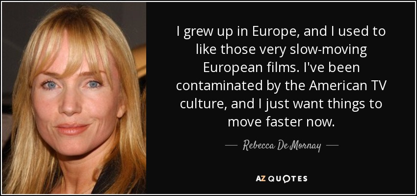I grew up in Europe, and I used to like those very slow-moving European films. I've been contaminated by the American TV culture, and I just want things to move faster now. - Rebecca De Mornay