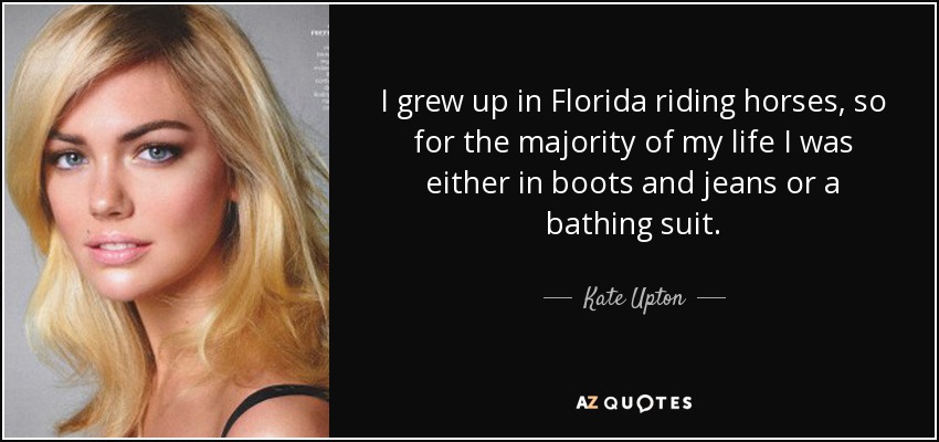I grew up in Florida riding horses, so for the majority of my life I was either in boots and jeans or a bathing suit. - Kate Upton