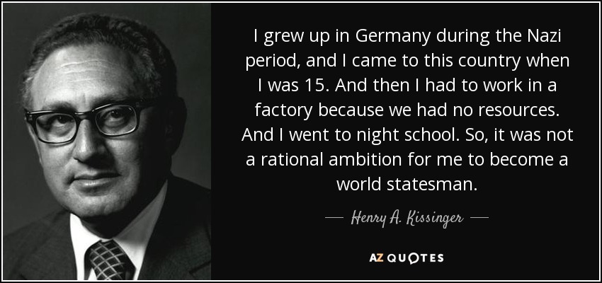 I grew up in Germany during the Nazi period, and I came to this country when I was 15. And then I had to work in a factory because we had no resources. And I went to night school. So, it was not a rational ambition for me to become a world statesman. - Henry A. Kissinger