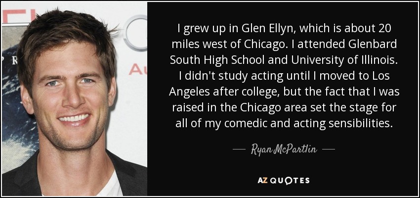 I grew up in Glen Ellyn, which is about 20 miles west of Chicago. I attended Glenbard South High School and University of Illinois. I didn't study acting until I moved to Los Angeles after college, but the fact that I was raised in the Chicago area set the stage for all of my comedic and acting sensibilities. - Ryan McPartlin