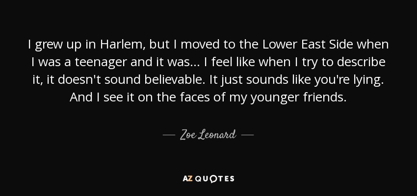 I grew up in Harlem, but I moved to the Lower East Side when I was a teenager and it was ... I feel like when I try to describe it, it doesn't sound believable. It just sounds like you're lying. And I see it on the faces of my younger friends. - Zoe Leonard