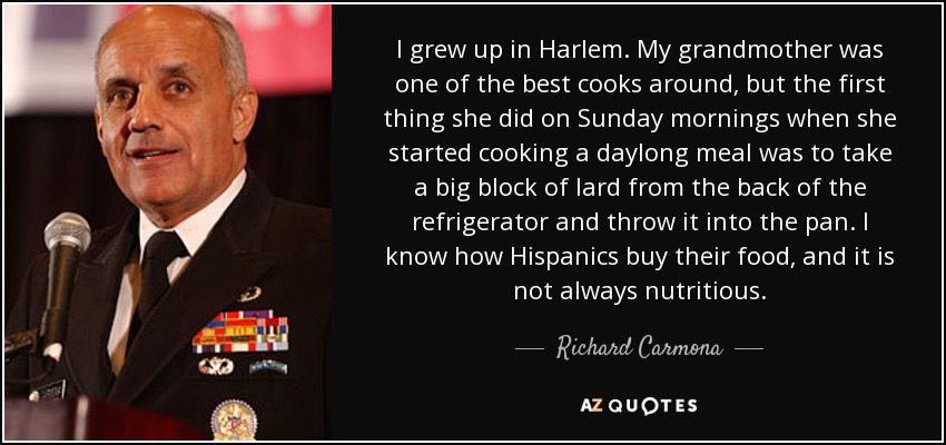 I grew up in Harlem. My grandmother was one of the best cooks around, but the first thing she did on Sunday mornings when she started cooking a daylong meal was to take a big block of lard from the back of the refrigerator and throw it into the pan. I know how Hispanics buy their food, and it is not always nutritious. - Richard Carmona