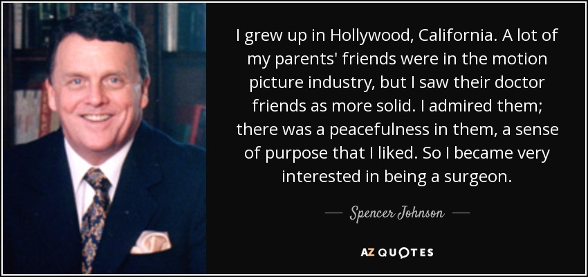 I grew up in Hollywood, California. A lot of my parents' friends were in the motion picture industry, but I saw their doctor friends as more solid. I admired them; there was a peacefulness in them, a sense of purpose that I liked. So I became very interested in being a surgeon. - Spencer Johnson