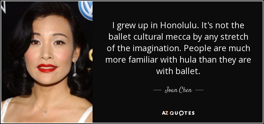 I grew up in Honolulu. It's not the ballet cultural mecca by any stretch of the imagination. People are much more familiar with hula than they are with ballet. - Joan Chen