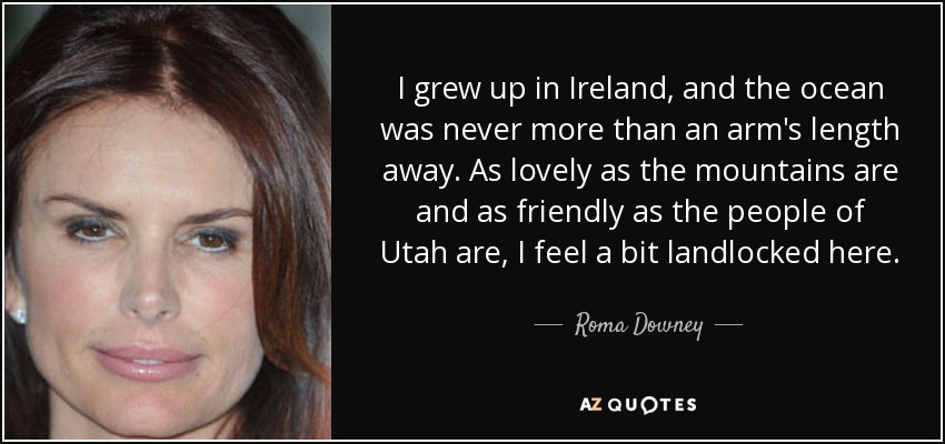 I grew up in Ireland, and the ocean was never more than an arm's length away. As lovely as the mountains are and as friendly as the people of Utah are, I feel a bit landlocked here. - Roma Downey
