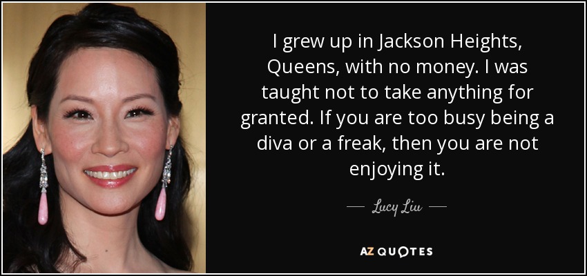 I grew up in Jackson Heights, Queens, with no money. I was taught not to take anything for granted. If you are too busy being a diva or a freak, then you are not enjoying it. - Lucy Liu