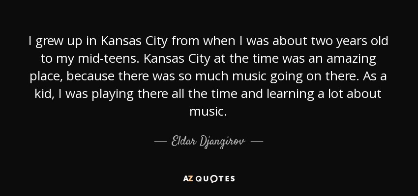 I grew up in Kansas City from when I was about two years old to my mid-teens. Kansas City at the time was an amazing place, because there was so much music going on there. As a kid, I was playing there all the time and learning a lot about music. - Eldar Djangirov