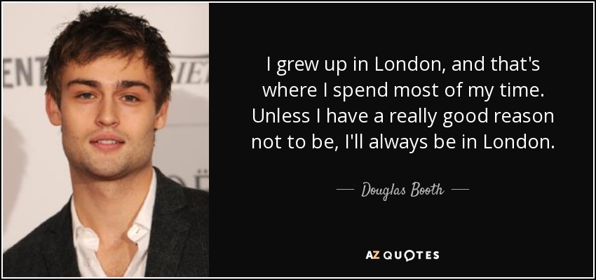 I grew up in London, and that's where I spend most of my time. Unless I have a really good reason not to be, I'll always be in London. - Douglas Booth