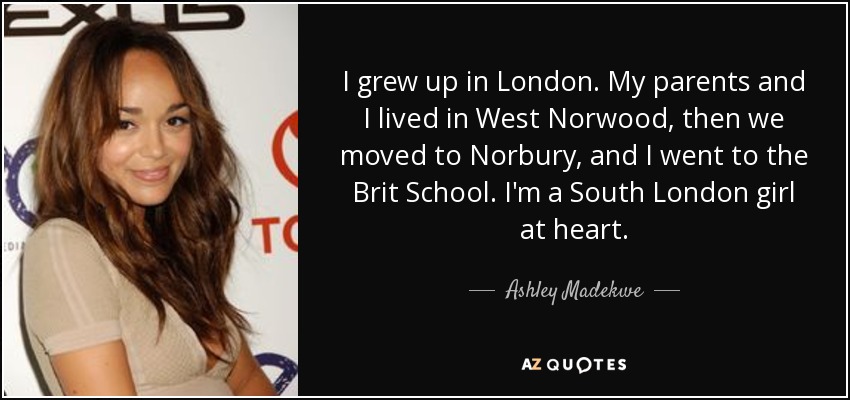 I grew up in London. My parents and I lived in West Norwood, then we moved to Norbury, and I went to the Brit School. I'm a South London girl at heart. - Ashley Madekwe