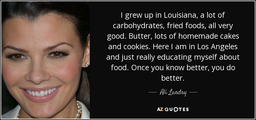 I grew up in Louisiana, a lot of carbohydrates, fried foods, all very good. Butter, lots of homemade cakes and cookies. Here I am in Los Angeles and just really educating myself about food. Once you know better, you do better. - Ali Landry