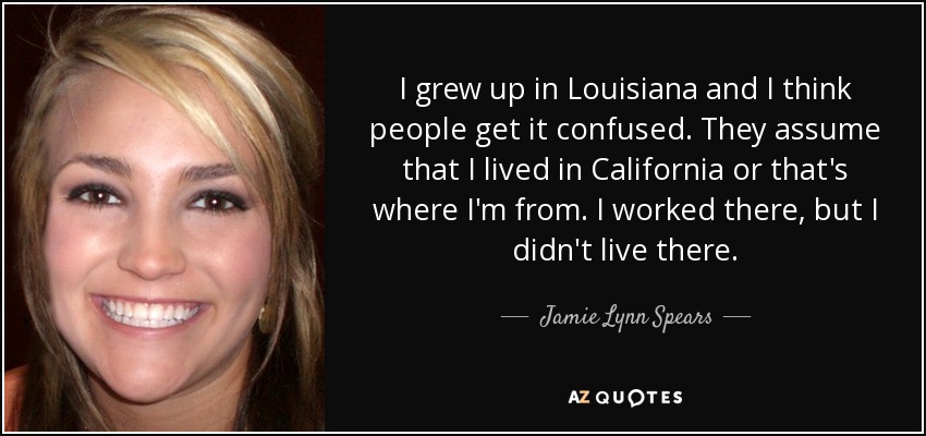 I grew up in Louisiana and I think people get it confused. They assume that I lived in California or that's where I'm from. I worked there, but I didn't live there. - Jamie Lynn Spears