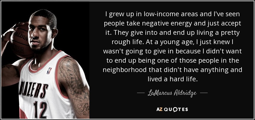 I grew up in low-income areas and I've seen people take negative energy and just accept it. They give into and end up living a pretty rough life. At a young age, I just knew I wasn't going to give in because I didn't want to end up being one of those people in the neighborhood that didn't have anything and lived a hard life. - LaMarcus Aldridge
