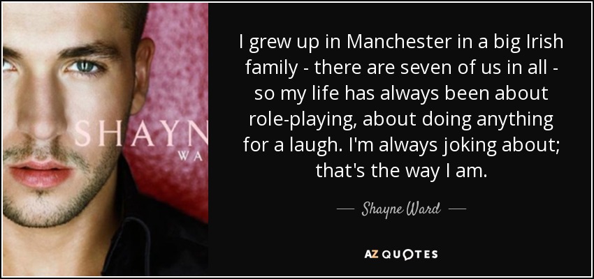 I grew up in Manchester in a big Irish family - there are seven of us in all - so my life has always been about role-playing, about doing anything for a laugh. I'm always joking about; that's the way I am. - Shayne Ward