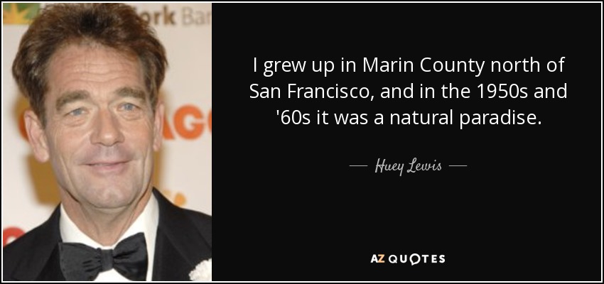 I grew up in Marin County north of San Francisco, and in the 1950s and '60s it was a natural paradise. - Huey Lewis