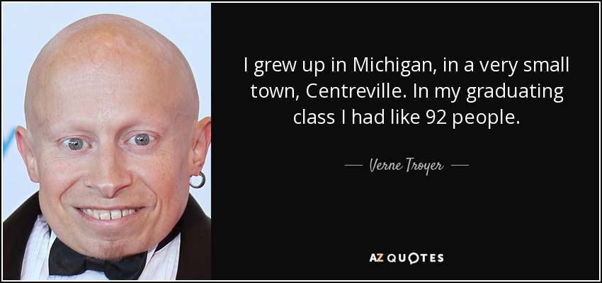 I grew up in Michigan, in a very small town, Centreville. In my graduating class I had like 92 people. - Verne Troyer