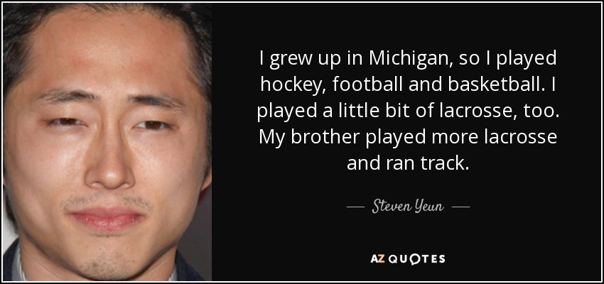 I grew up in Michigan, so I played hockey, football and basketball. I played a little bit of lacrosse, too. My brother played more lacrosse and ran track. - Steven Yeun