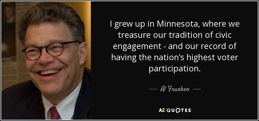 I grew up in Minnesota, where we treasure our tradition of civic engagement - and our record of having the nation's highest voter participation. - Al Franken